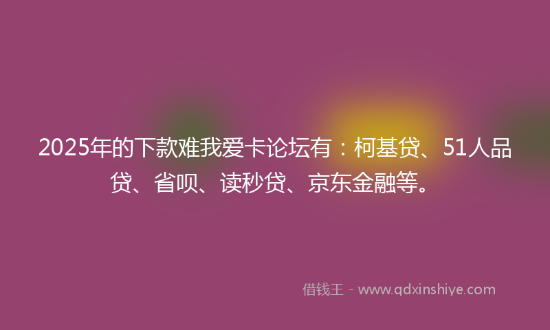 2025年的下款难我爱卡论坛有：柯基贷、51人品贷、省呗、读秒贷、京东金融等。