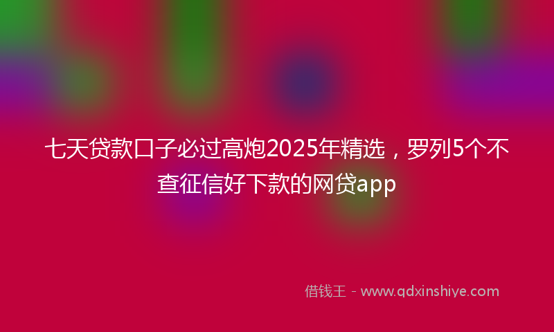 七天贷款口子必过高炮2025年精选，罗列5个不查征信好下款的网贷app