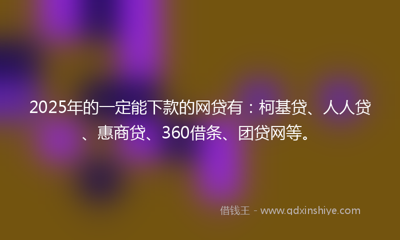 2025年的一定能下款的网贷有：柯基贷、人人贷、惠商贷、360借条、团贷网等。