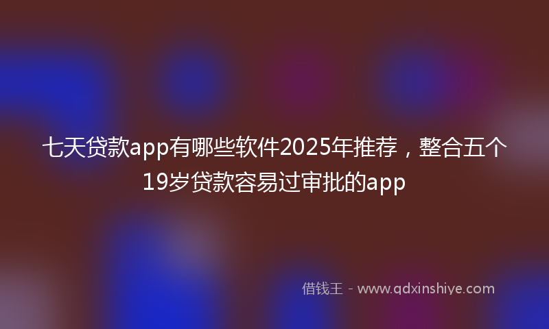 七天贷款app有哪些软件2025年推荐，整合五个19岁贷款容易过审批的app
