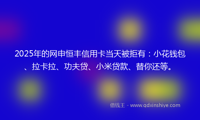 2025年的网申恒丰信用卡当天被拒有：小花钱包、拉卡拉、功夫贷、小米贷款、替你还等。