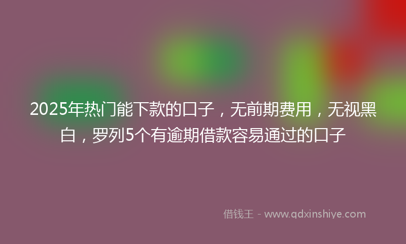 2025年热门能下款的口子，无前期费用，无视黑白，罗列5个有逾期借款容易通过的口子