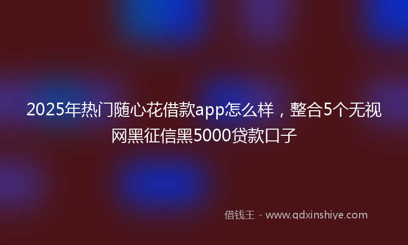 2025年热门随心花借款app怎么样，整合5个无视网黑征信黑5000贷款口子