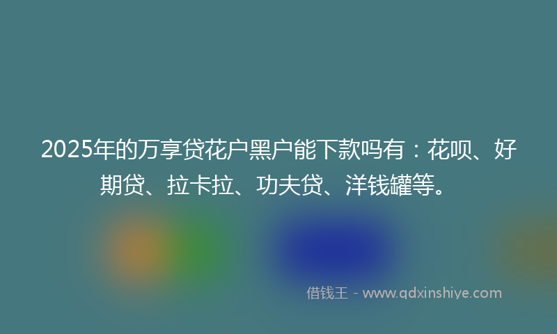2025年的万享贷花户黑户能下款吗有：花呗、好期贷、拉卡拉、功夫贷、洋钱罐等。