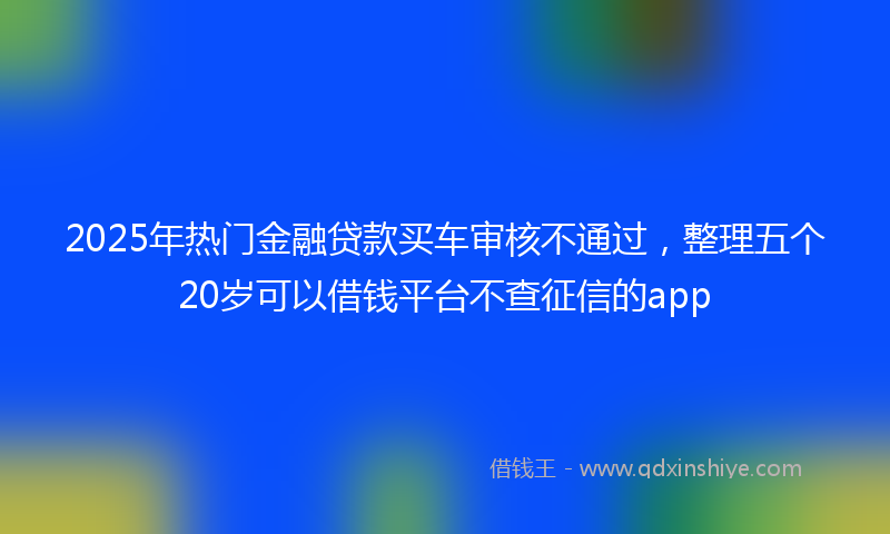 2025年热门金融贷款买车审核不通过，整理五个20岁可以借钱平台不查征信的app