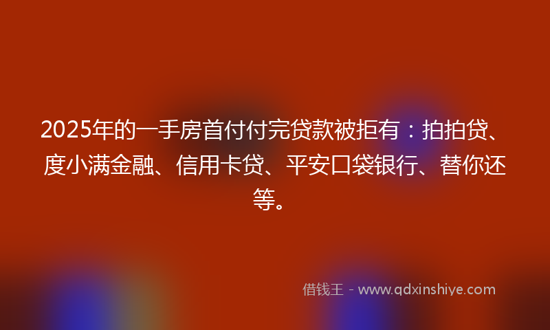 2025年的一手房首付付完贷款被拒有：拍拍贷、度小满金融、信用卡贷、平安口袋银行、替你还等。