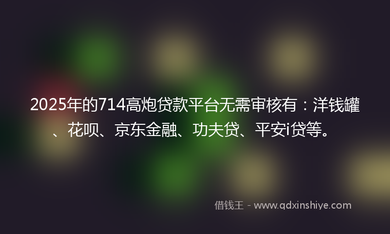 2025年的714高炮贷款平台无需审核有：洋钱罐、花呗、京东金融、功夫贷、平安i贷等。