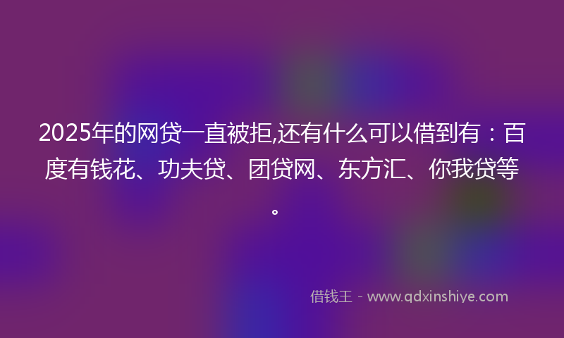 2025年的网贷一直被拒,还有什么可以借到有：百度有钱花、功夫贷、团贷网、东方汇、你我贷等。