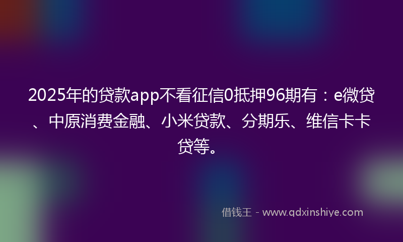2025年的贷款app不看征信0抵押96期有：e微贷、中原消费金融、小米贷款、分期乐、维信卡卡贷等。