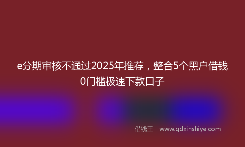 e分期审核不通过2025年推荐，整合5个黑户借钱0门槛极速下款口子
