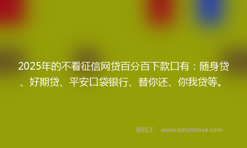 2025年的不看征信网贷百分百下款口有：随身贷、好期贷、平安口袋银行、替你还、你我贷等。