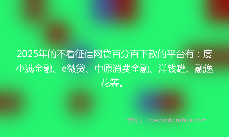 2025年的不看征信网贷百分百下款的平台有：度小满金融、e微贷、中原消费金融、洋钱罐、融逸花等。