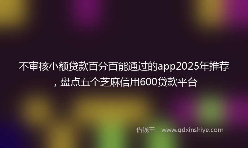 不审核小额贷款百分百能通过的app2025年推荐，盘点五个芝麻信用600贷款平台