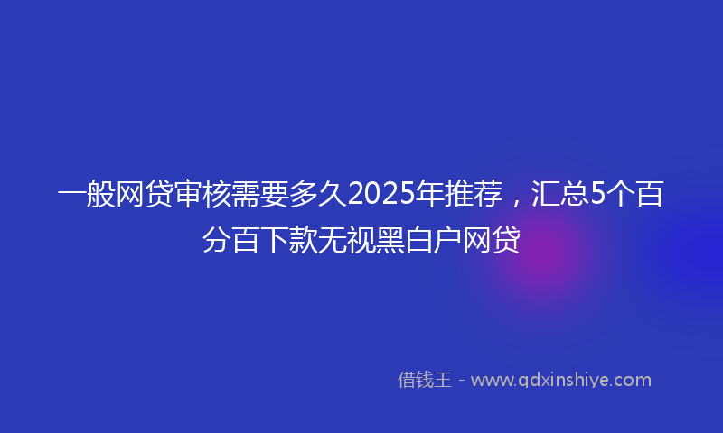 一般网贷审核需要多久2025年推荐，汇总5个百分百下款无视黑白户网贷