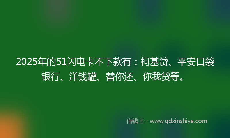 2025年的51闪电卡不下款有：柯基贷、平安口袋银行、洋钱罐、替你还、你我贷等。
