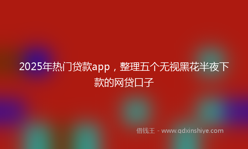 2025年热门贷款app，整理五个无视黑花半夜下款的网贷口子