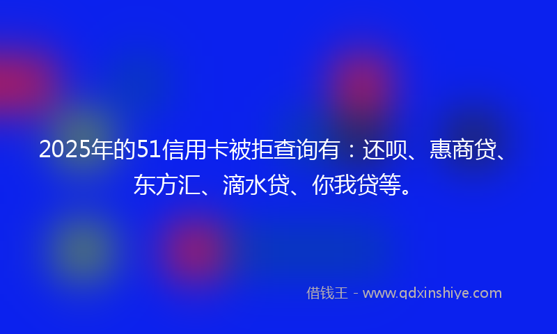 2025年的51信用卡被拒查询有：还呗、惠商贷、东方汇、滴水贷、你我贷等。