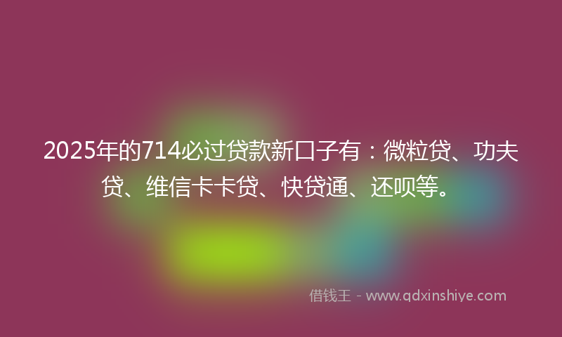 2025年的714必过贷款新口子有:微粒贷、功夫贷、维信卡卡贷、快贷通、还呗等。