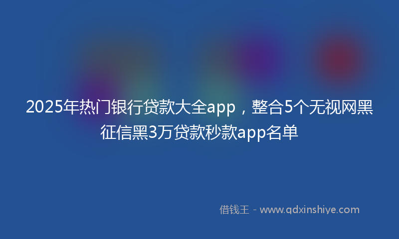 2025年热门银行贷款大全app,整合5个无视网黑征信黑3万贷款秒款app名单