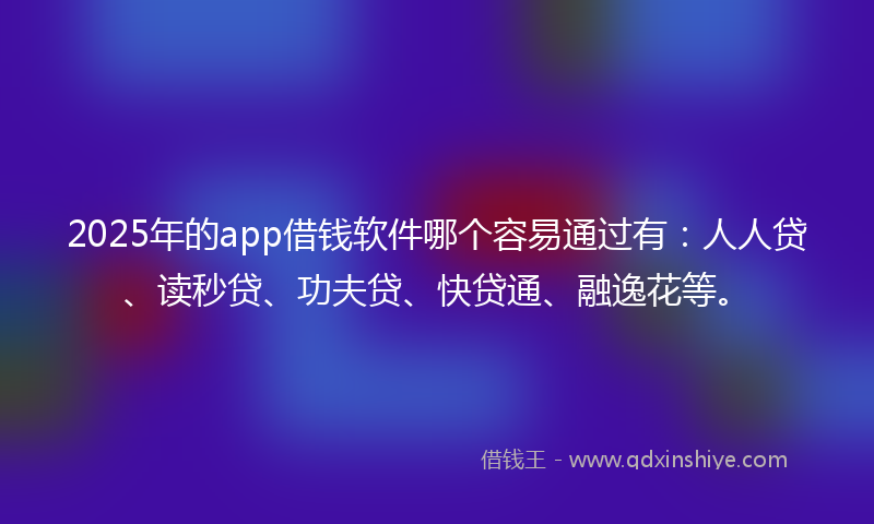 2025年的app借钱软件哪个容易通过有:人人贷、读秒贷、功夫贷、快贷通、融逸花等。