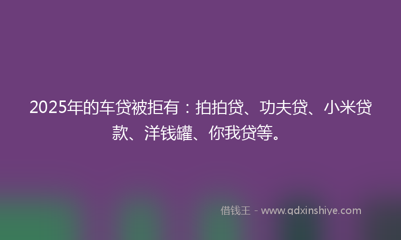 2025年的车贷被拒有：拍拍贷、功夫贷、小米贷款、洋钱罐、你我贷等。