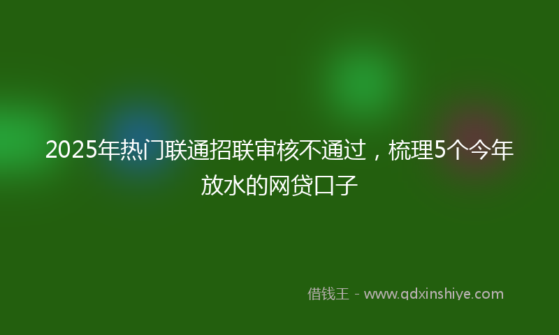 2025年热门联通招联审核不通过，梳理5个今年放水的网贷口子