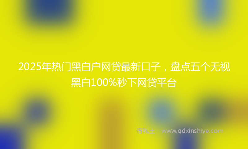 2025年热门黑白户网贷最新口子,盘点五个无视黑白100%秒下网贷平台