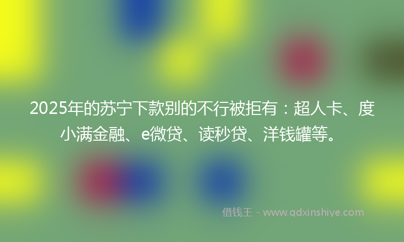 2025年的苏宁下款别的不行被拒有：超人卡、度小满金融、e微贷、读秒贷、洋钱罐等。