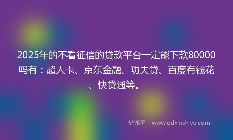 2025年的不看征信的贷款平台一定能下款80000吗有：超人卡、京东金融、功夫贷、百度有钱花、快贷通等。