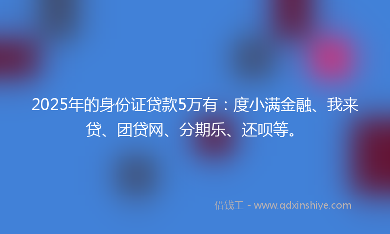 2025年的身份证贷款5万有：度小满金融、我来贷、团贷网、分期乐、还呗等。