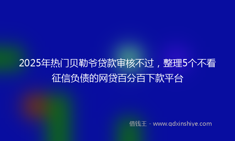2025年热门贝勒爷贷款审核不过，整理5个不看征信负债的网贷百分百下款平台
