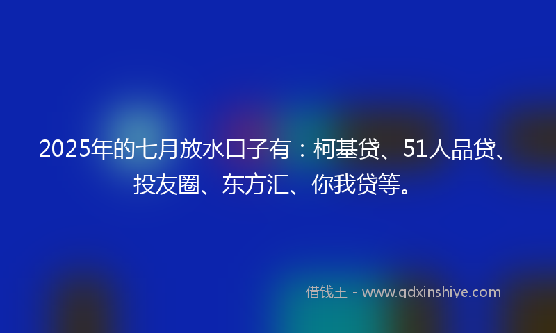 2025年的七月放水口子有：柯基贷、51人品贷、投友圈、东方汇、你我贷等。