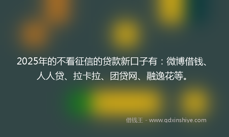 2025年的不看征信的贷款新口子有：微博借钱、人人贷、拉卡拉、团贷网、融逸花等。