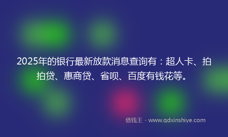 2025年的银行最新放款消息查询有：超人卡、拍拍贷、惠商贷、省呗、百度有钱花等。