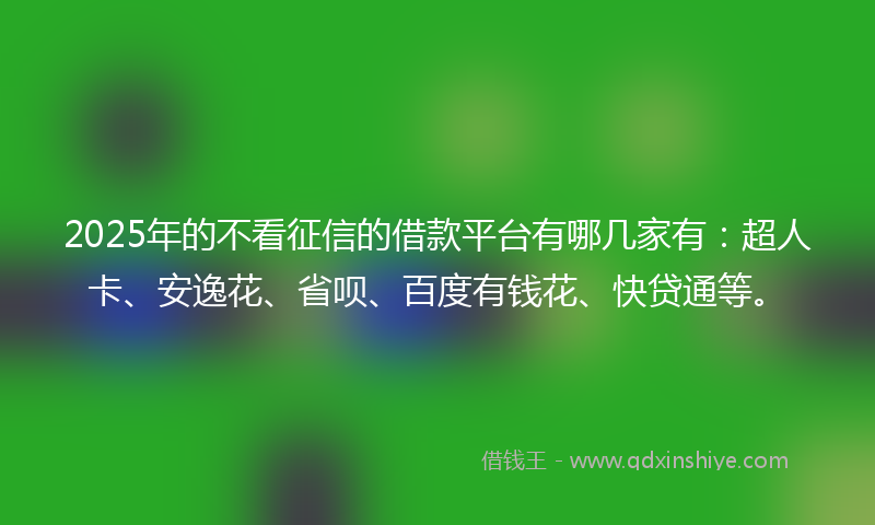 2025年的不看征信的借款平台有哪几家有：超人卡、安逸花、省呗、百度有钱花、快贷通等。