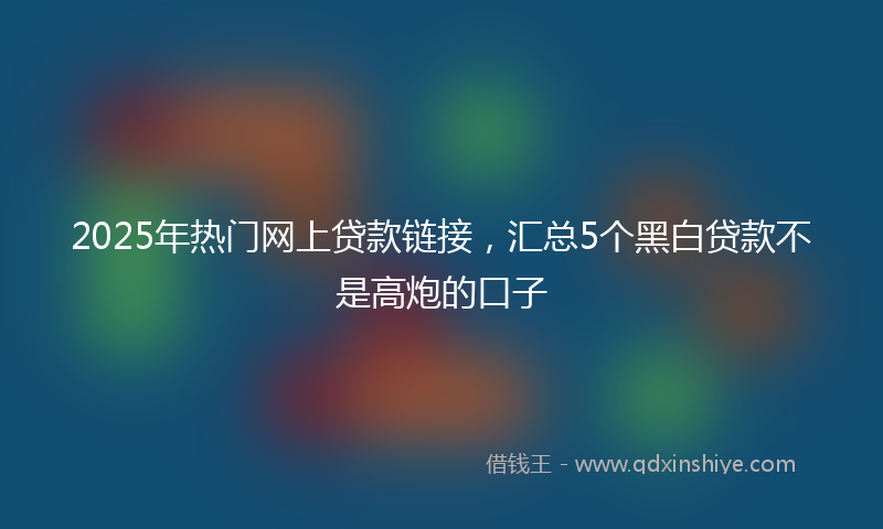 2025年热门网上贷款链接，汇总5个黑白贷款不是高炮的口子