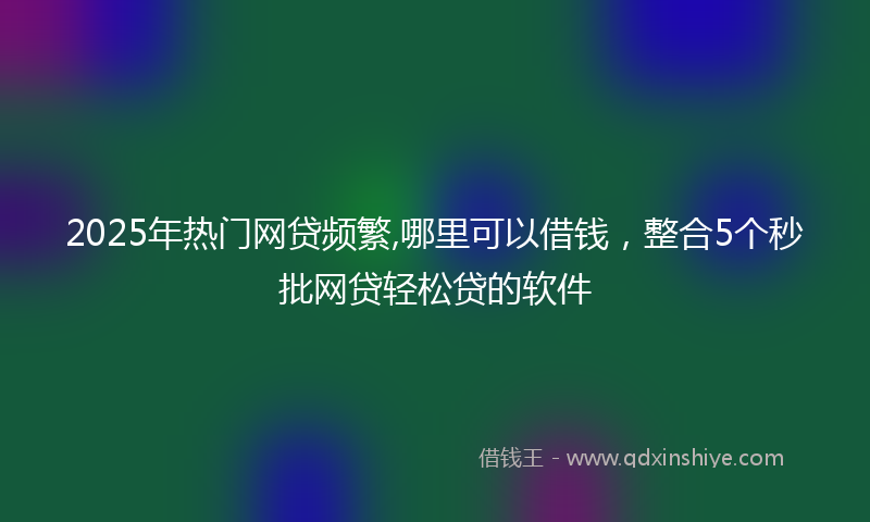 2025年热门网贷频繁,哪里可以借钱，整合5个秒批网贷轻松贷的软件