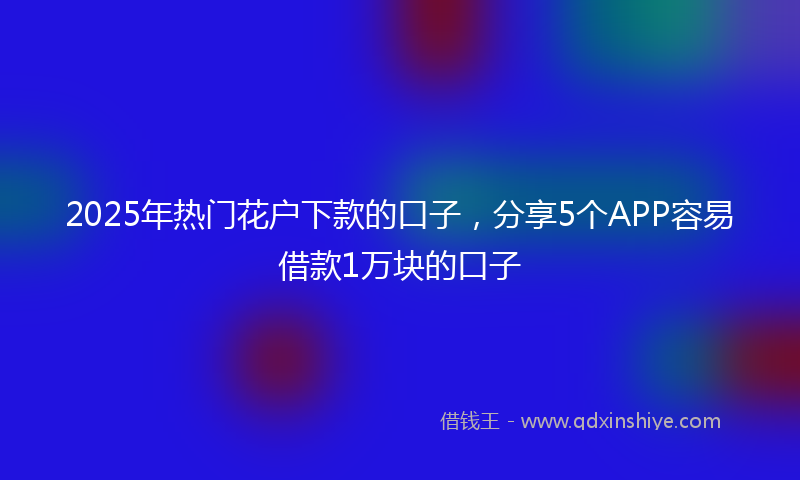 2025年热门花户下款的口子，分享5个APP容易借款1万块的口子