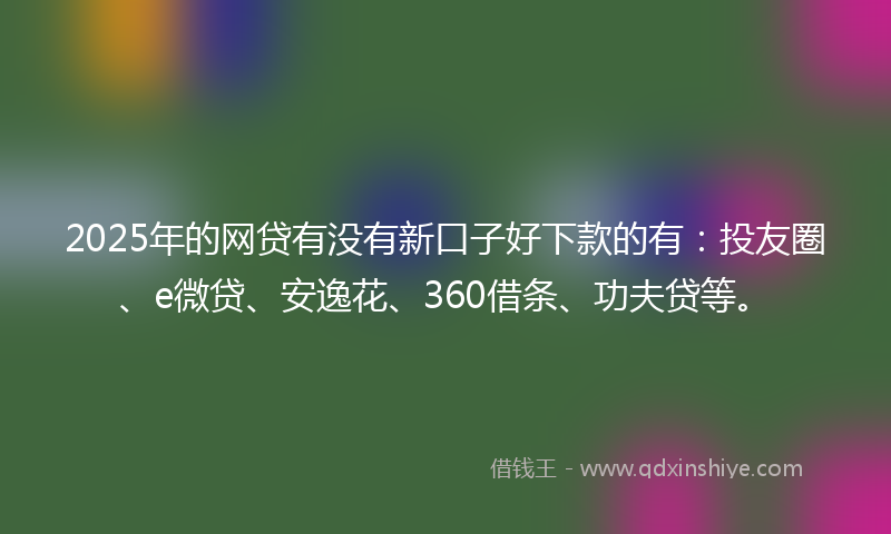 2025年的网贷有没有新口子好下款的有：投友圈、e微贷、安逸花、360借条、功夫贷等。