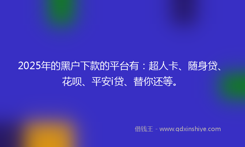 2025年的黑户下款的平台有：超人卡、随身贷、花呗、平安i贷、替你还等。
