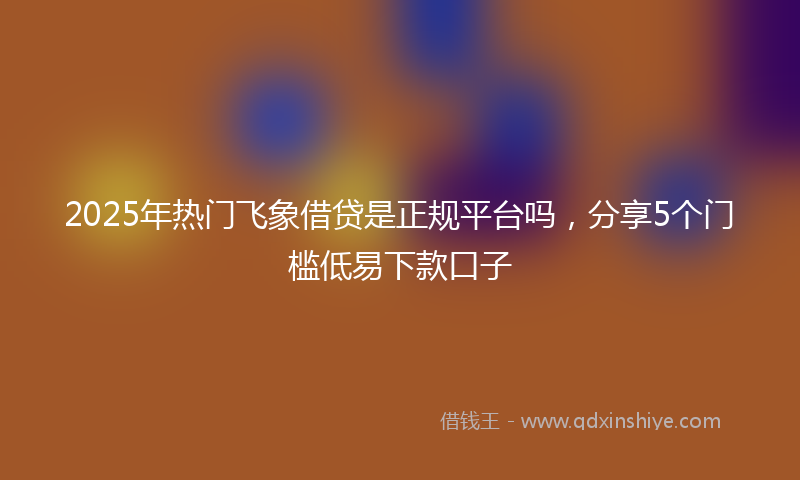 2025年热门飞象借贷是正规平台吗，分享5个门槛低易下款口子
