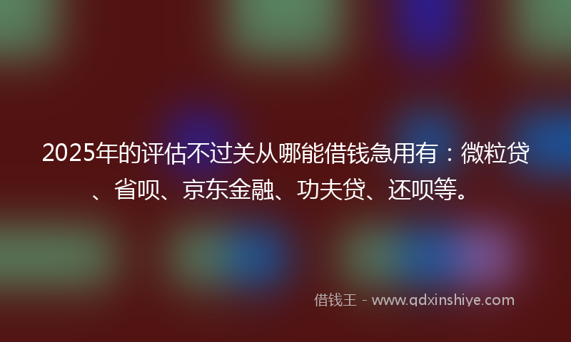 2025年的评估不过关从哪能借钱急用有：微粒贷、省呗、京东金融、功夫贷、还呗等。