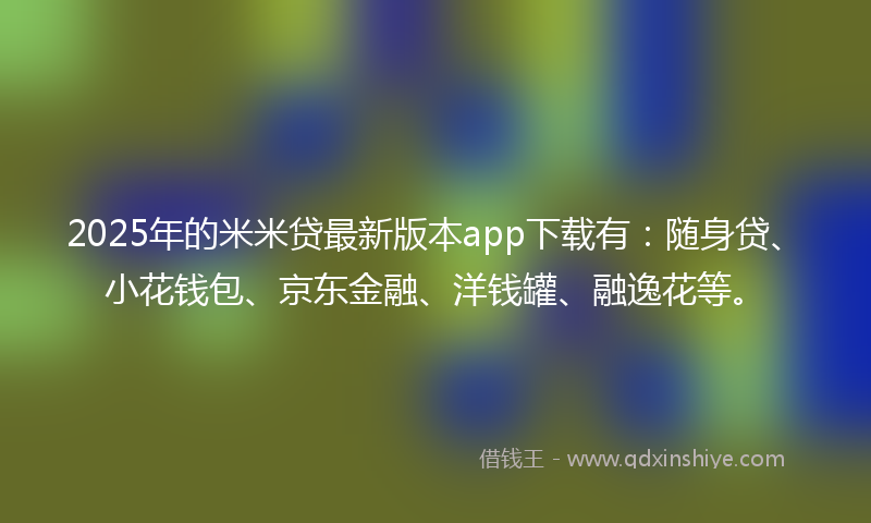2025年的米米贷最新版本app下载有：随身贷、小花钱包、京东金融、洋钱罐、融逸花等。