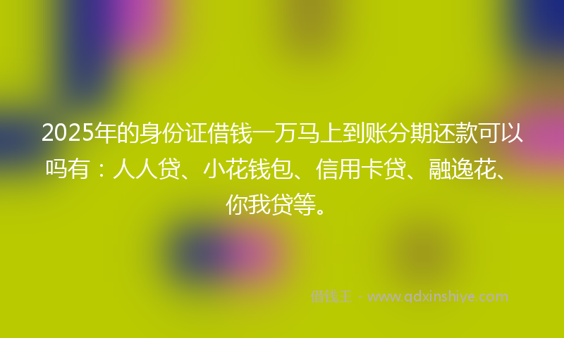 2025年的身份证借钱一万马上到账分期还款可以吗有：人人贷、小花钱包、信用卡贷、融逸花、你我贷等。