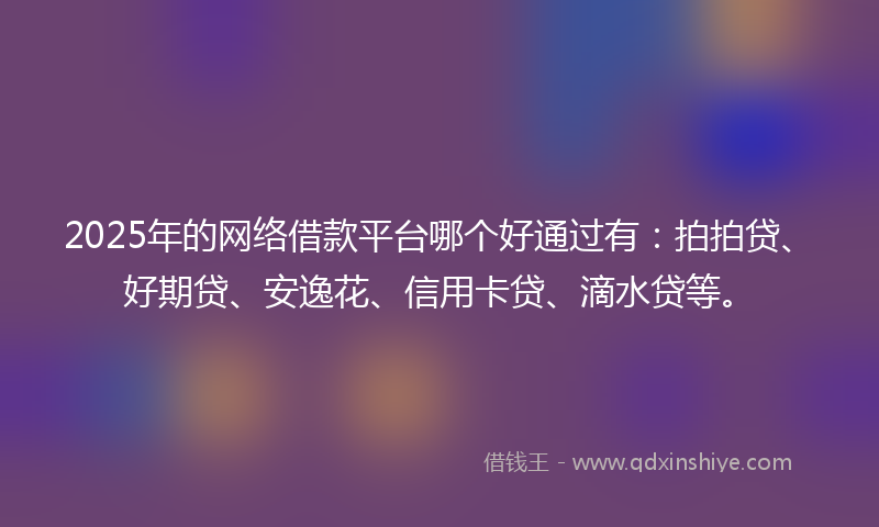2025年的网络借款平台哪个好通过有：拍拍贷、好期贷、安逸花、信用卡贷、滴水贷等。