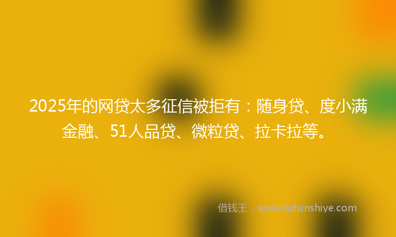 2025年的网贷太多征信被拒有：随身贷、度小满金融、51人品贷、微粒贷、拉卡拉等。