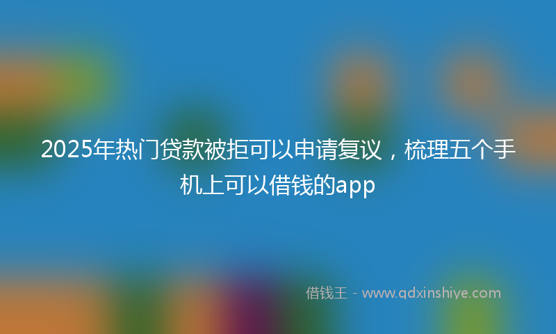 2025年热门贷款被拒可以申请复议，梳理五个手机上可以借钱的app