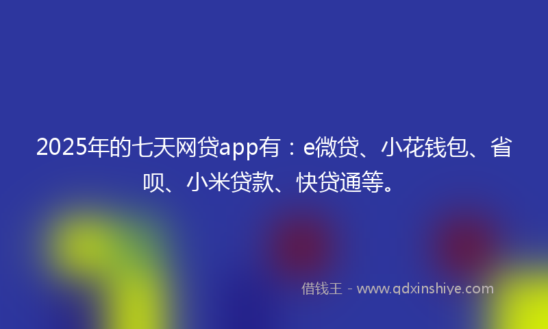 2025年的七天网贷app有：e微贷、小花钱包、省呗、小米贷款、快贷通等。