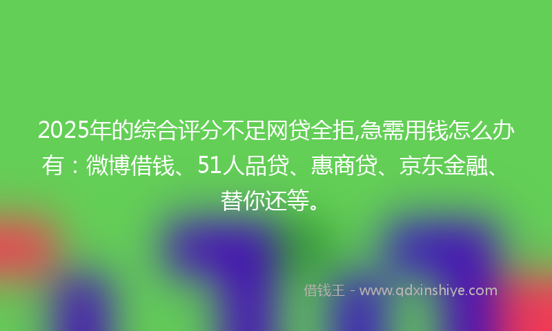 2025年的综合评分不足网贷全拒,急需用钱怎么办有：微博借钱、51人品贷、惠商贷、京东金融、替你还等。