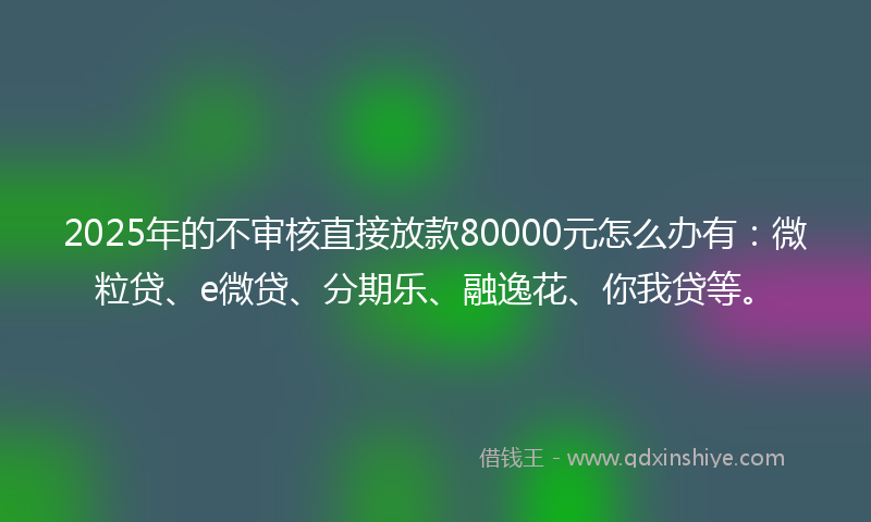 2025年的不审核直接放款80000元怎么办有：微粒贷、e微贷、分期乐、融逸花、你我贷等。